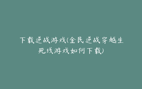 下载逆战游戏(全民逆战穿越生死线游戏如何下载)