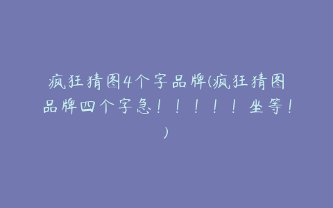 疯狂猜图4个字品牌(疯狂猜图品牌四个字急!!!!!坐等!)