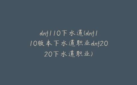 dnf110下水道(dnf110版本下水道职业dnf2020下水道职业)
