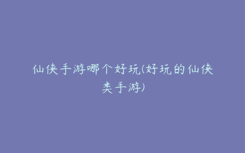 仙侠手游哪个好玩(好玩的仙侠类手游)