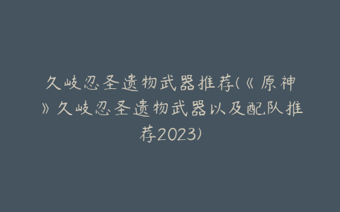 久岐忍圣遗物武器推荐(《原神》久岐忍圣遗物武器以及配队推荐2023)
