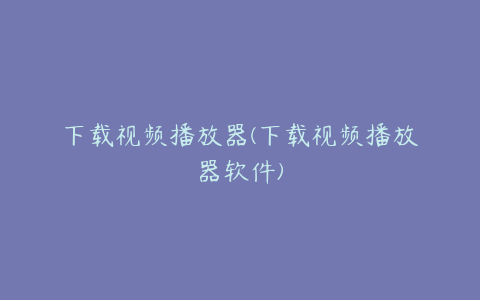 下载视频播放器(下载视频播放器软件)