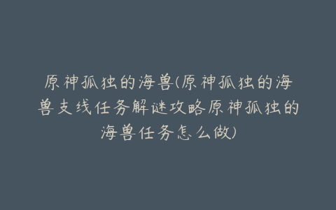 原神孤独的海兽(原神孤独的海兽支线任务解谜攻略原神孤独的海兽任务怎么做)
