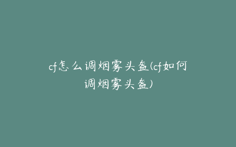 cf怎么调烟雾头盔(cf如何调烟雾头盔)
