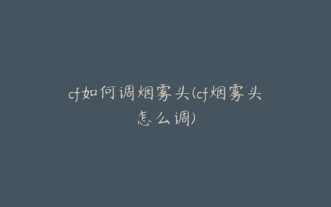 cf如何调烟雾头(cf烟雾头怎么调)