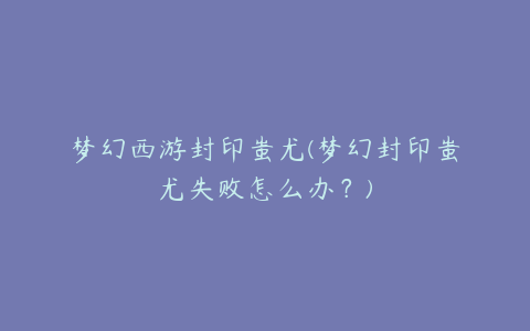 梦幻西游封印蚩尤(梦幻封印蚩尤失败怎么办?)