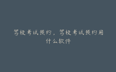 驾校考试预约,驾校考试预约用什么软件