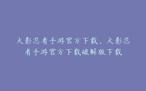 火影忍者手游官方下载,火影忍者手游官方下载破解版下载