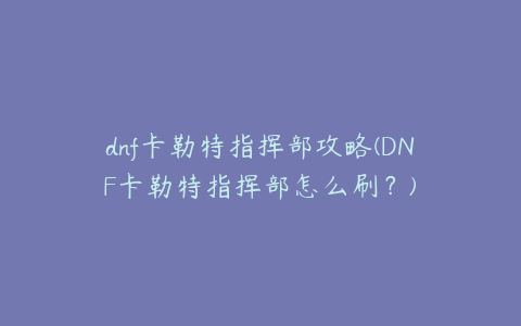 dnf卡勒特指挥部攻略(DNF卡勒特指挥部怎么刷?)