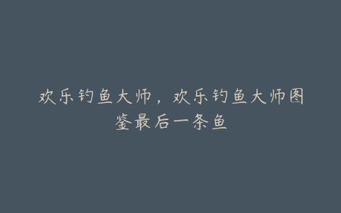欢乐钓鱼大师,欢乐钓鱼大师图鉴最后一条鱼