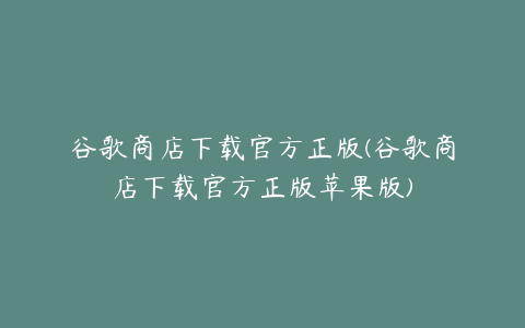 谷歌商店下载官方正版(谷歌商店下载官方正版苹果版)