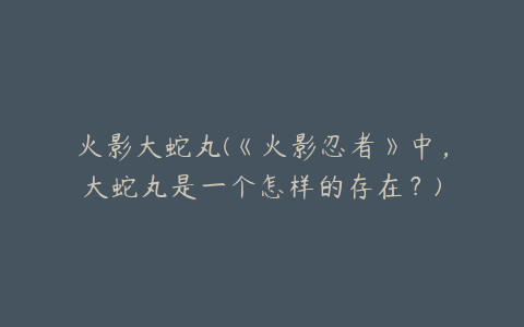 火影大蛇丸(《火影忍者》中,大蛇丸是一个怎样的存在?)