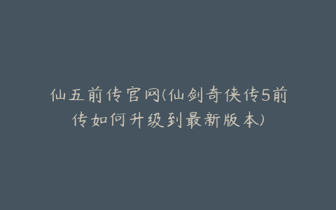 仙五前传官网(仙剑奇侠传5前传如何升级到最新版本)
