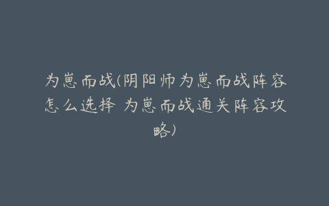 为崽而战(阴阳师为崽而战阵容怎么选择 为崽而战通关阵容攻略)