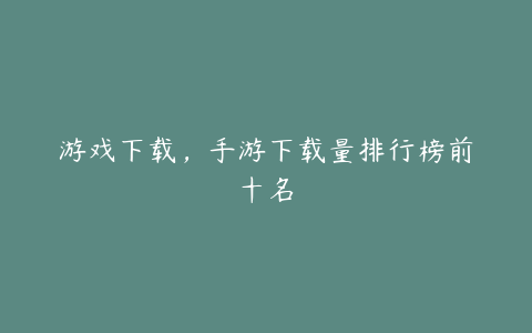游戏下载,手游下载量排行榜前十名