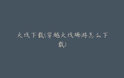 火线下载(穿越火线端游怎么下载)