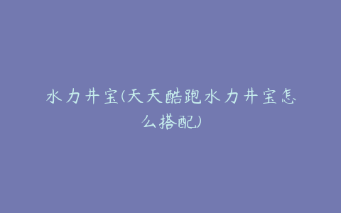 水力井宝(天天酷跑水力井宝怎么搭配)