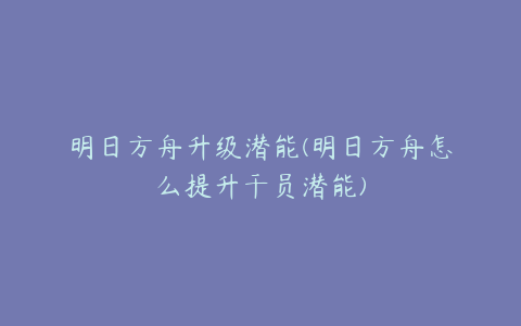 明日方舟升级潜能(明日方舟怎么提升干员潜能)