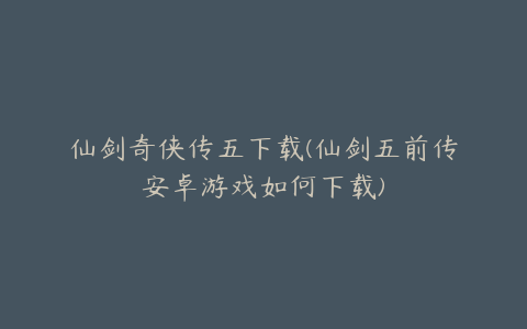 仙剑奇侠传五下载(仙剑五前传安卓游戏如何下载)