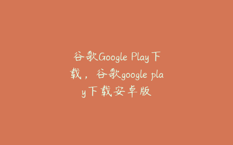 谷歌Google Play下载,谷歌google play下载安卓版