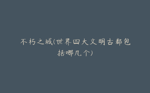 不朽之城(世界四大文明古都包括哪几个)