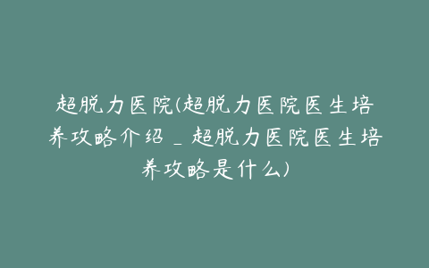 超脱力医院(超脱力医院医生培养攻略介绍_超脱力医院医生培养攻略是什么)