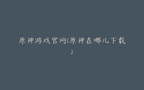 原神游戏官网(原神在哪儿下载)
