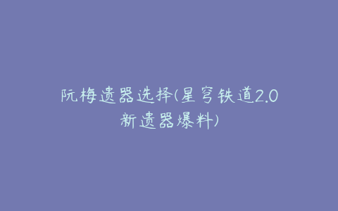 阮梅遗器选择(星穹铁道2.0新遗器爆料)