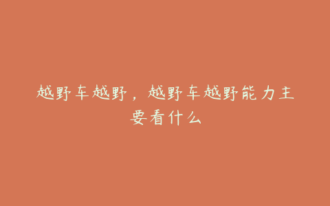 越野车越野,越野车越野能力主要看什么