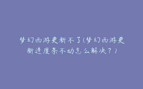 梦幻西游更新不了(梦幻西游更新进度条不动怎么解决?)