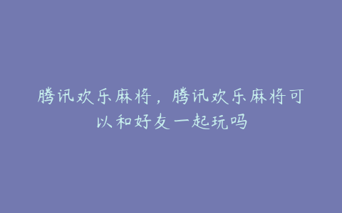 腾讯欢乐麻将,腾讯欢乐麻将可以和好友一起玩吗