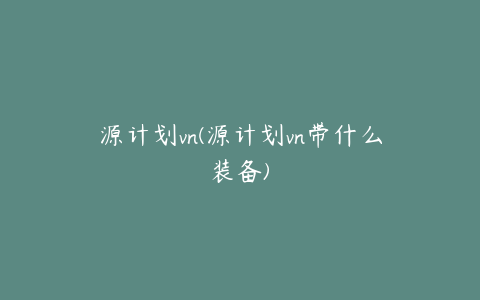 源计划vn(源计划vn带什么装备)