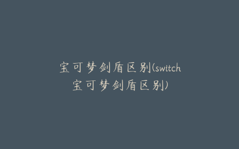 宝可梦剑盾区别(switch宝可梦剑盾区别)