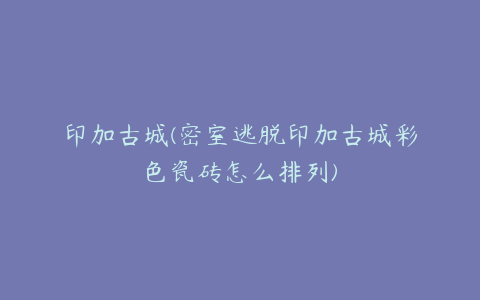 印加古城(密室逃脱印加古城彩色瓷砖怎么排列)
