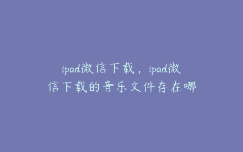 ipad微信下载,ipad微信下载的音乐文件存在哪