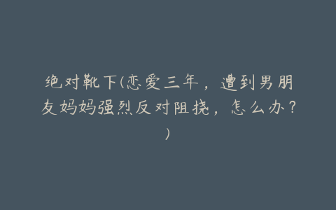 绝对靴下(恋爱三年,遭到男朋友妈妈强烈反对阻挠,怎么办?)