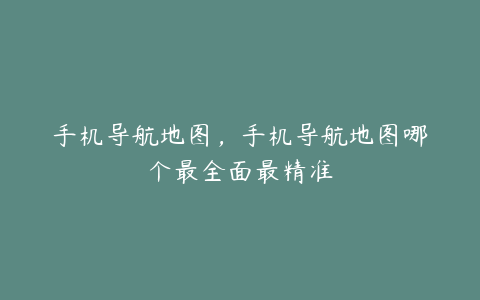 手机导航地图,手机导航地图哪个最全面最精准