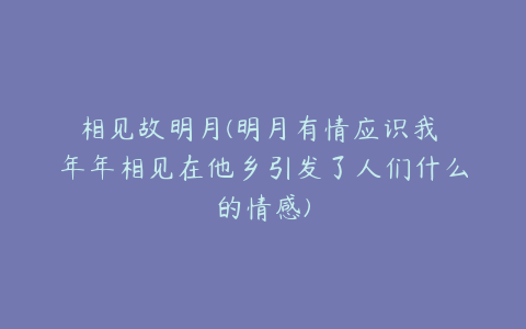 相见故明月(明月有情应识我 年年相见在他乡引发了人们什么的情感)