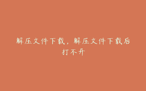 解压文件下载,解压文件下载后打不开