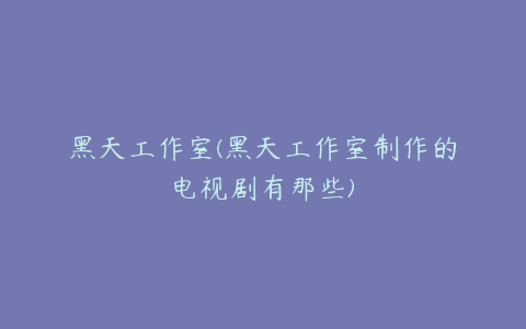 黑天工作室(黑天工作室制作的电视剧有那些)