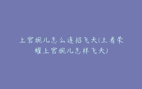 上官婉儿怎么连招飞天(王者荣耀上官婉儿怎样飞天)