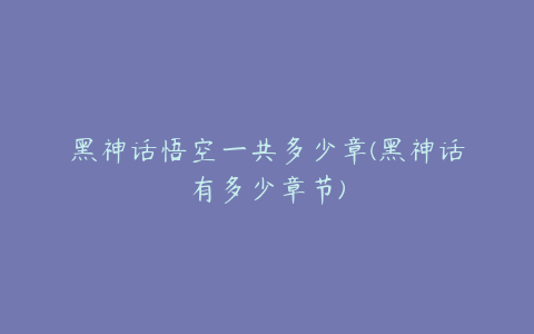 黑神话悟空一共多少章(黑神话有多少章节)