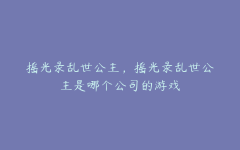摇光录乱世公主,摇光录乱世公主是哪个公司的游戏