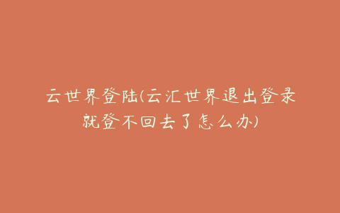 云世界登陆(云汇世界退出登录就登不回去了怎么办)