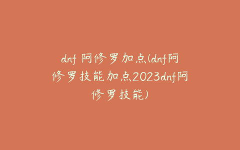 dnf 阿修罗加点(dnf阿修罗技能加点2023dnf阿修罗技能)