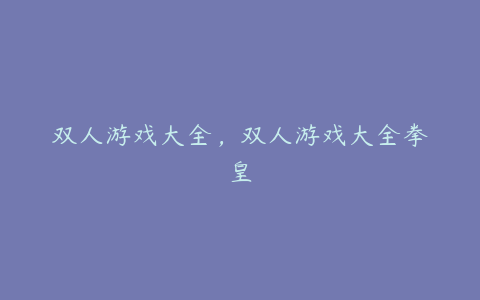 双人游戏大全,双人游戏大全拳皇