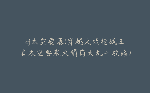 cf太空要塞(穿越火线枪战王者太空要塞火箭筒大乱斗攻略)