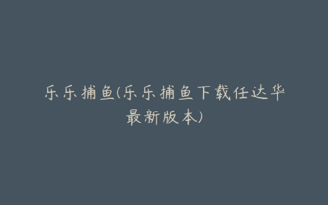 乐乐捕鱼(乐乐捕鱼下载任达华最新版本)