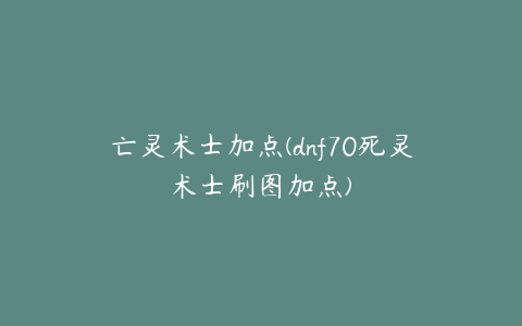 亡灵术士加点(dnf70死灵术士刷图加点)