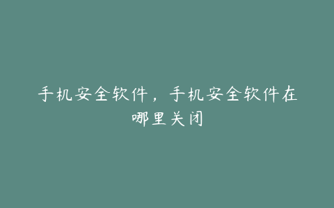 手机安全软件,手机安全软件在哪里关闭
